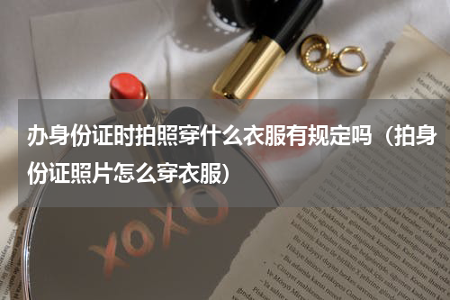 办身份证时拍照穿什么衣服有规定吗（拍身份证照片怎么穿衣服）