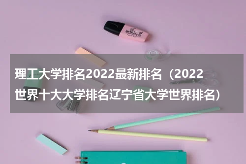 理工大学排名2022最新排名（2022世界十大大学排名辽宁省大学世界排名）