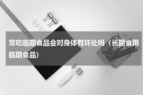 常吃临期食品会对身体有坏处吗（长期食用临期食品）