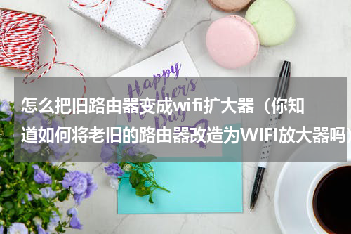 怎么把旧路由器变成wifi扩大器（你知道如何将老旧的路由器改造为WIFI放大器吗）