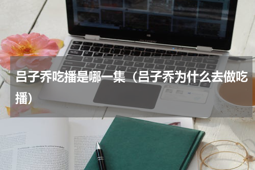 吕子乔吃播是哪一集（吕子乔为什么去做吃播）