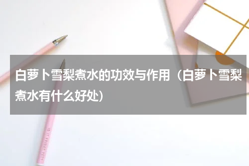 白萝卜雪梨煮水的功效与作用（白萝卜雪梨煮水有什么好处）