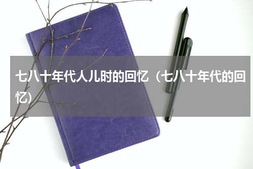 七八十年代人儿时的回忆（七八十年代的回忆）