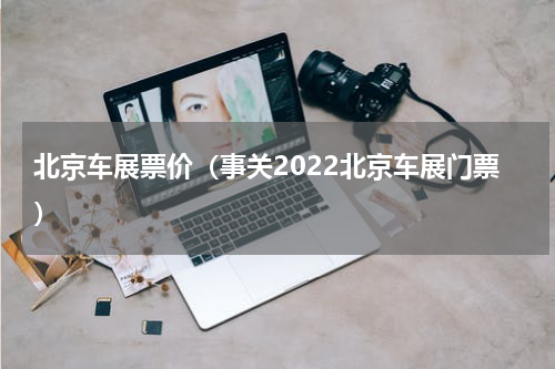 北京车展票价（事关2022北京车展门票）