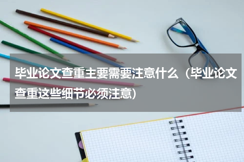 毕业论文查重主要需要注意什么（毕业论文查重这些细节必须注意）
