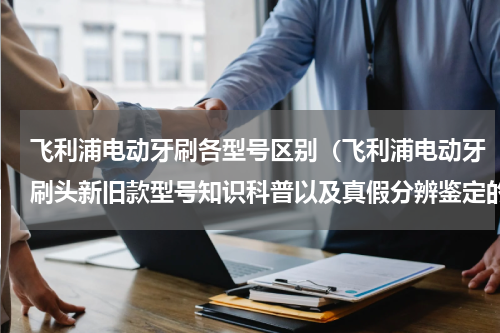 飞利浦电动牙刷各型号区别（飞利浦电动牙刷头新旧款型号知识科普以及真假分辨鉴定的方法）