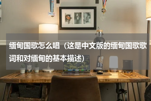 缅甸国歌怎么唱（这是中文版的缅甸国歌歌词和对缅甸的基本描述）