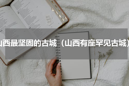 山西最坚固的古城（山西有座罕见古城）