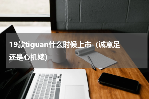 19款tiguan什么时候上市（诚意足还是心机婊）