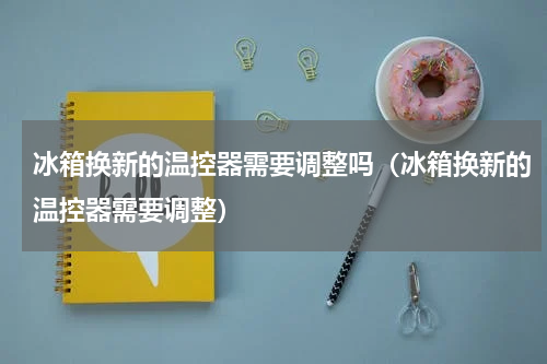 冰箱换新的温控器需要调整吗（冰箱换新的温控器需要调整）