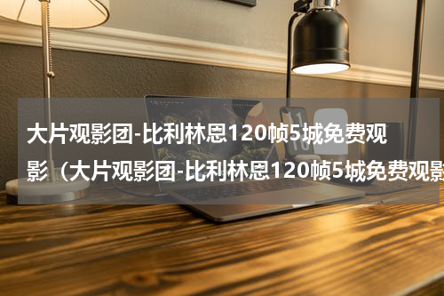 大片观影团-比利林恩120帧5城免费观影（大片观影团-比利林恩120帧5城免费观影）