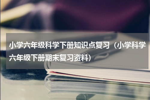 小学六年级科学下册知识点复习（小学科学六年级下册期末复习资料）