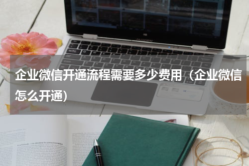 企业微信开通流程需要多少费用（企业微信怎么开通）