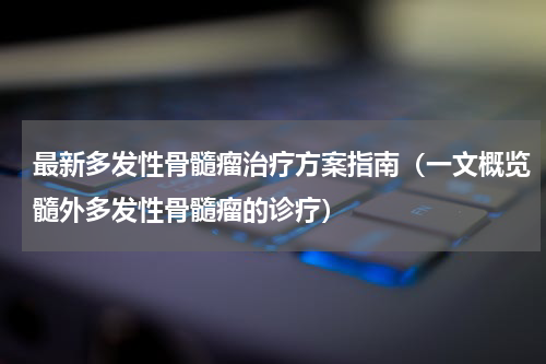 最新多发性骨髓瘤治疗方案指南（一文概览髓外多发性骨髓瘤的诊疗）