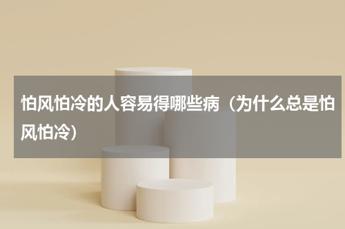 怕风怕冷的人容易得哪些病（为什么总是怕风怕冷）