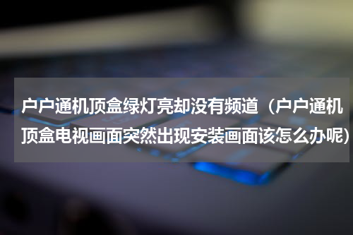 户户通机顶盒绿灯亮却没有频道（户户通机顶盒电视画面突然出现安装画面该怎么办呢）
