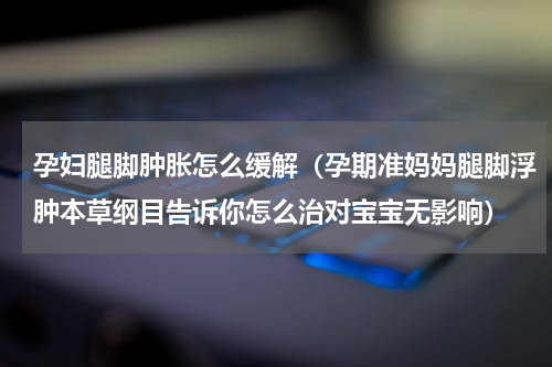 孕妇腿脚肿胀怎么缓解（孕期准妈妈腿脚浮肿本草纲目告诉你怎么治对宝宝无影响）