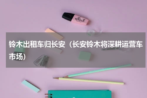 铃木出租车归长安（长安铃木将深耕运营车市场）