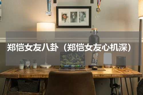 郑恺女友八卦（郑恺女友心机深）