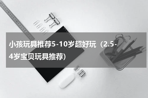 小孩玩具推荐5-10岁超好玩（2.5-4岁宝贝玩具推荐）