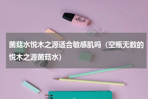 菌菇水悦木之源适合敏感肌吗（空瓶无数的悦木之源菌菇水）