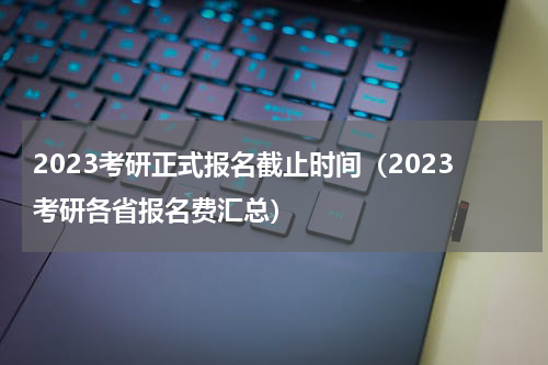 2023考研正式报名截止时间（2023考研各省报名费汇总）