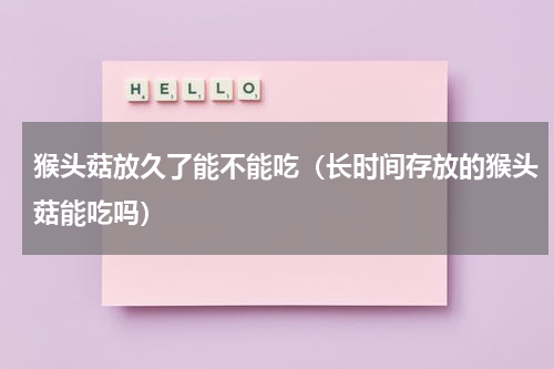 猴头菇放久了能不能吃（长时间存放的猴头菇能吃吗）