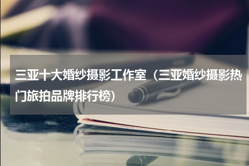 三亚十大婚纱摄影工作室（三亚婚纱摄影热门旅拍品牌排行榜）