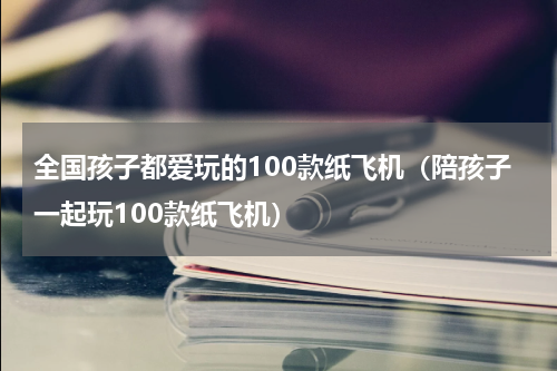 全国孩子都爱玩的100款纸飞机（陪孩子一起玩100款纸飞机）