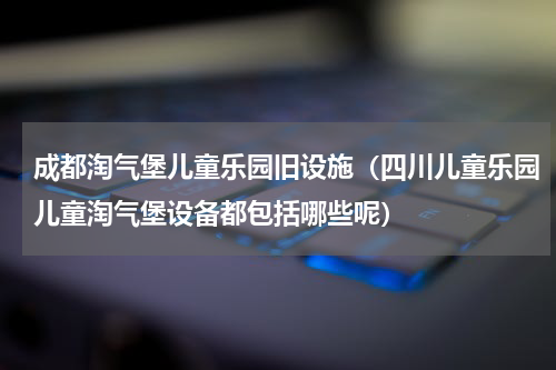 成都淘气堡儿童乐园旧设施（四川儿童乐园儿童淘气堡设备都包括哪些呢）