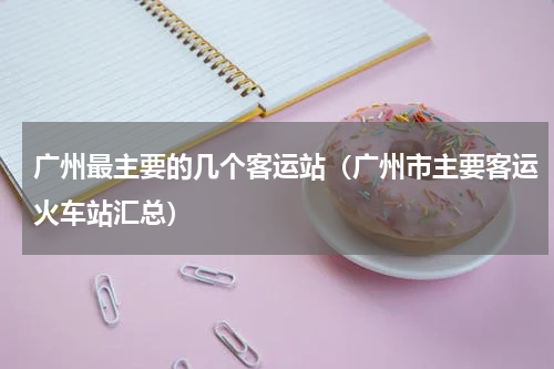 广州最主要的几个客运站（广州市主要客运火车站汇总）