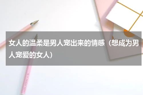 女人的温柔是男人宠出来的情感（想成为男人宠爱的女人）
