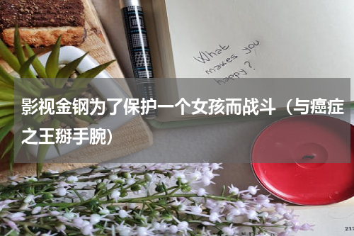 影视金钢为了保护一个女孩而战斗（与癌症之王掰手腕）