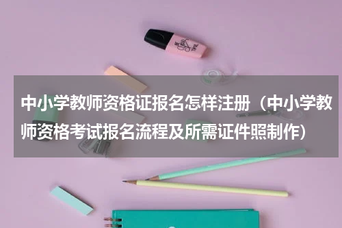 中小学教师资格证报名怎样注册（中小学教师资格考试报名流程及所需证件照制作）