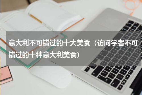 意大利不可错过的十大美食（访问学者不可错过的十种意大利美食）