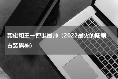 龚俊和王一博谁最帅（2022最火的陆剧古装男神）