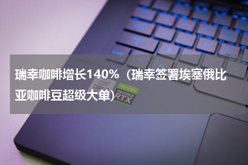 瑞幸咖啡增长140%（瑞幸签署埃塞俄比亚咖啡豆超级大单）