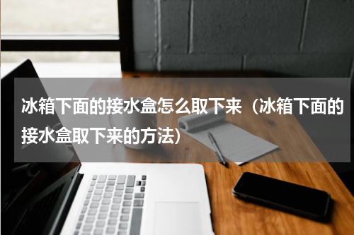 冰箱下面的接水盒怎么取下来（冰箱下面的接水盒取下来的方法）