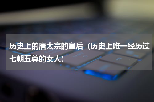 历史上的唐太宗的皇后（历史上唯一经历过七朝五尊的女人）