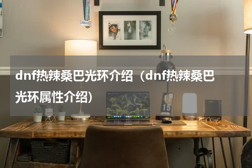 dnf热辣桑巴光环介绍（dnf热辣桑巴光环属性介绍）