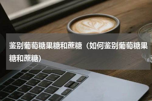 鉴别葡萄糖果糖和蔗糖（如何鉴别葡萄糖果糖和蔗糖）
