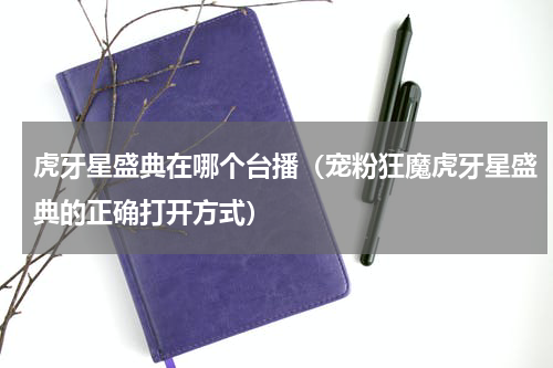 虎牙星盛典在哪个台播（宠粉狂魔虎牙星盛典的正确打开方式）