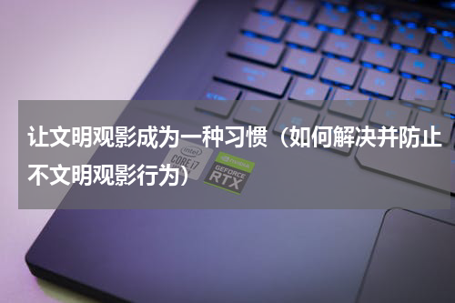 让文明观影成为一种习惯（如何解决并防止不文明观影行为）