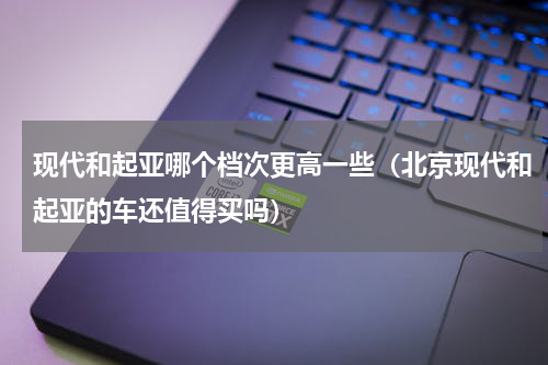 现代和起亚哪个档次更高一些（北京现代和起亚的车还值得买吗）