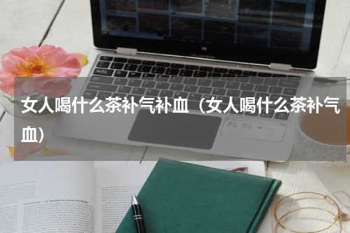 女人喝什么茶补气补血（女人喝什么茶补气血）