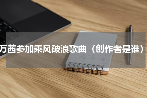 万茜参加乘风破浪歌曲（创作者是谁）