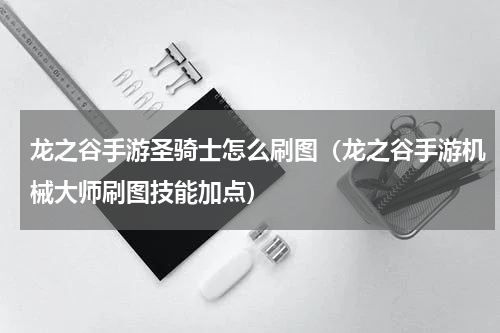 龙之谷手游圣骑士怎么刷图（龙之谷手游机械大师刷图技能加点）