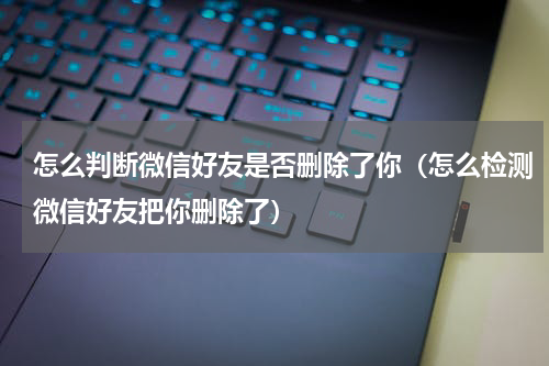 怎么判断微信好友是否删除了你（怎么检测微信好友把你删除了）