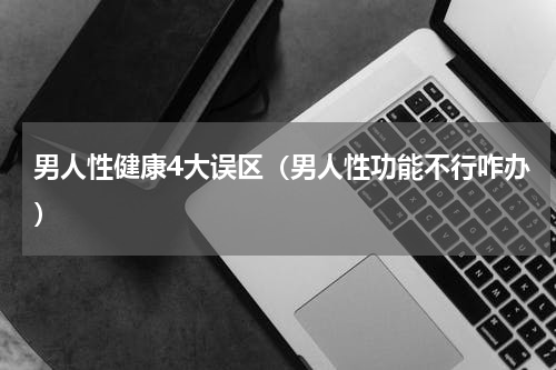 男人性健康4大误区（男人性功能不行咋办）