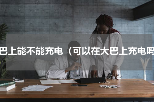 大巴上能不能充电（可以在大巴上充电吗）